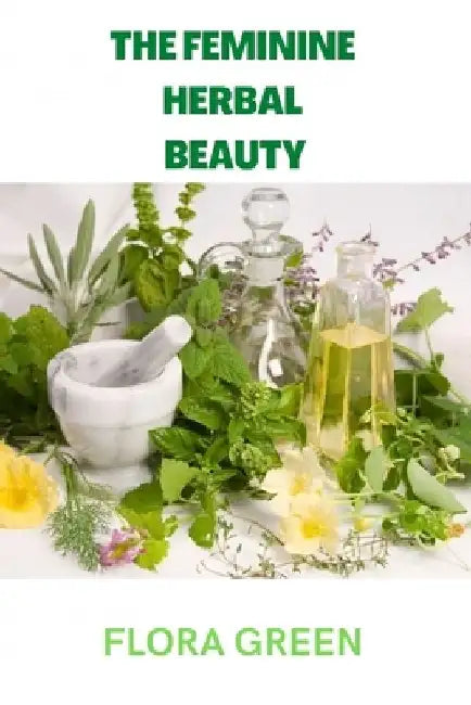 The Feminine Herbal Beauty: Learn to grow, make, use and preserve your own beauty herbs. by Flora Green