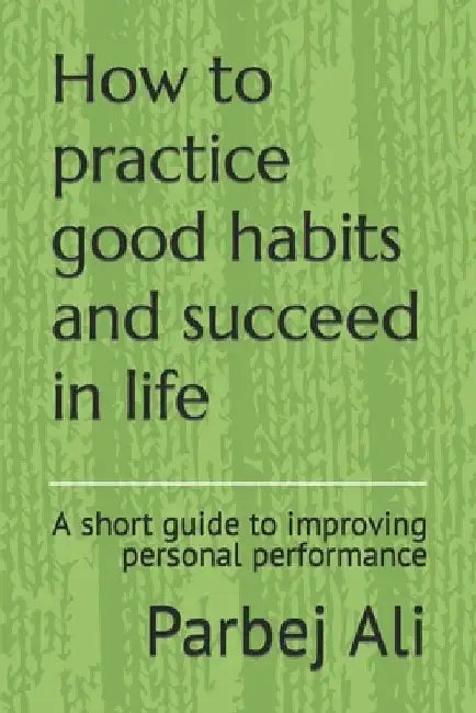 How to practice good habits and succeed in life: A short guide to improving personal performance by Parbej Ali
