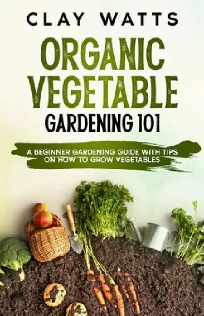 Organic Vegetable Gardening 101: A Beginner Gardening Guide with Tips on How to Grow Vegetables by Clay Watts