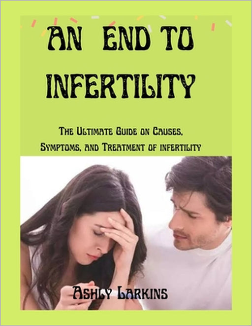 An End to Infertility: The Ultimate Guide on Causes, Symptoms, and Treatment of infertility by Ashly Larkins