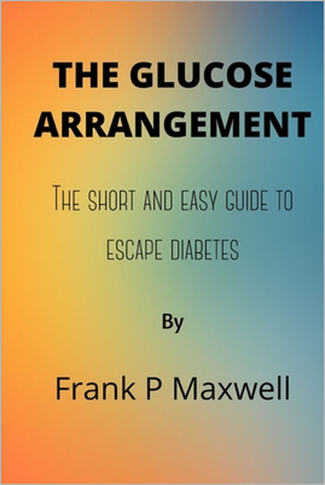 The Glucose Arrangement: The Short And Easy Guide To Escape Diabetes by Frank P. Maxwell