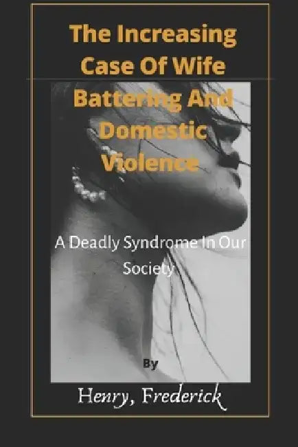 The Increasing Case Of Wife Battering And Domestic Violence: A Deadly Syndrome In Our Society by Henry Frederick