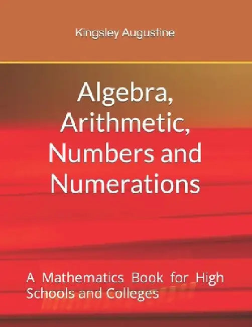 Algebra, Arithmetic, Numbers and Numerations: A Mathematics Book for High Schools and Colleges by Kingsley Augustine