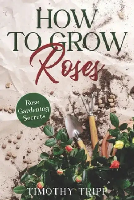 How to Grow Roses: Rose Gardening Secrets by Timothy Tripp