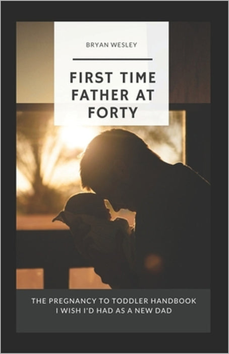 First Time Father At Forty: The Pregnancy To Toddler Handbook I Wish I'd Had As A New Dad by Bryan Wesley