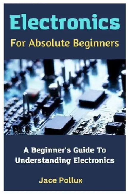 Electronics For Absolute Beginners: A Beginner's Guide To Understanding Electronics by Jace Pollux