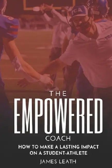 The Empowered Coach: How to Make a Lasting Impact on a Student-Athlete by James Leath