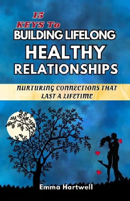 15 Keys to Building Lifelong Healthy Relationships: Nurturing Connections That Last A Lifetime by Emma Hartwell