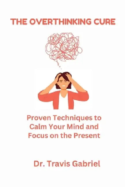 The Overthinking Cure: Proven Techniques to Calm Your Mind and Focus on the Present by Travis Gabriel