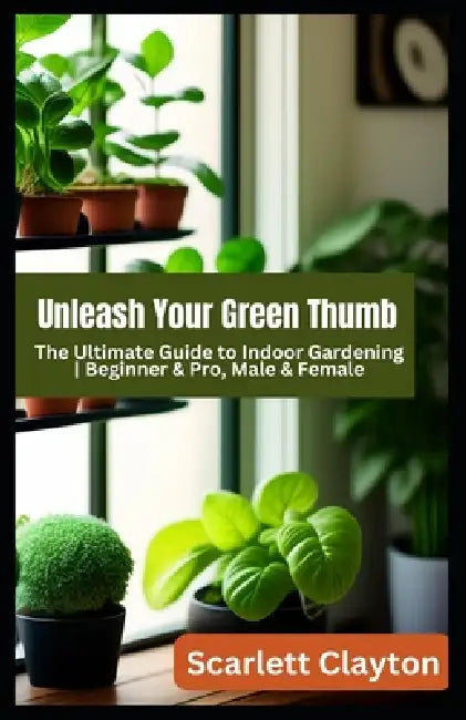 Unleash Your Green Thumb: The Ultimate Guide to Indoor Gardening Beginner & Pro, Male & Female by Scarlett Clayton