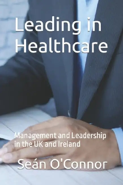 Leading in Healthcare: Management and Leadership in the UK and Ireland by Sean O'Connor