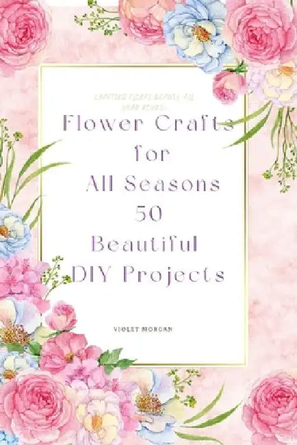 Flower Crafts for All Seasons: 50 Beautiful DIY Projects by Violet Morgan