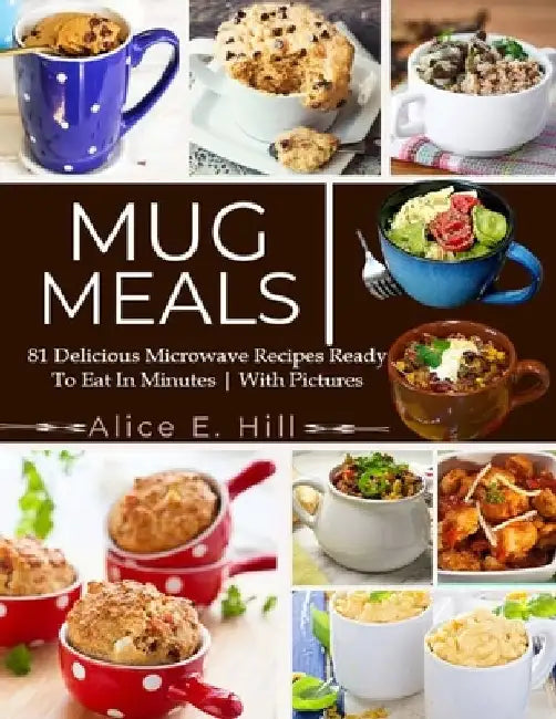 Mug Meals: 81 Delicious Microwave Recipes Ready To Eat In Minutes by Alice E. Hill