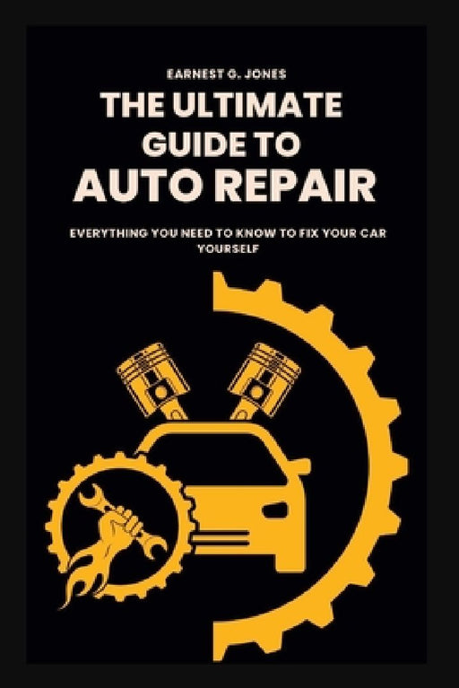 The Ultimate Guide To Auto Repair: Everything You Need to Know to Fix Your Car Yourself by Earnest G. Jones