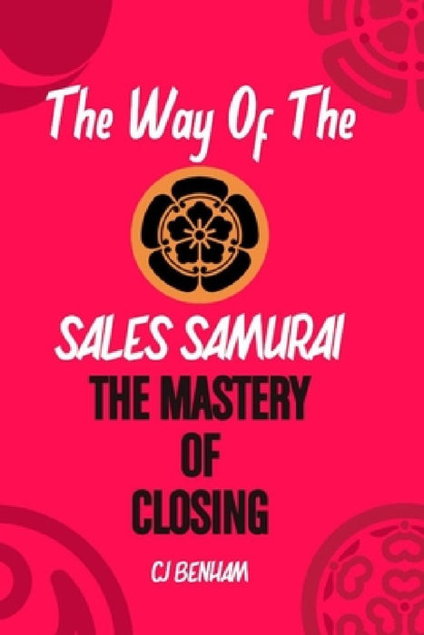 The Way Of The Sales Samurai: The Mastery Of Closing: Techniques For Securing The Deal by C. J. Benham