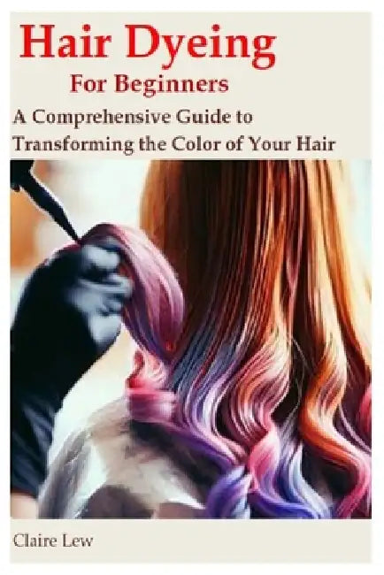 Hair Dyeing for Beginners: A Comprehensive Guide to Transforming the Color of Your Hair by Claire Lew