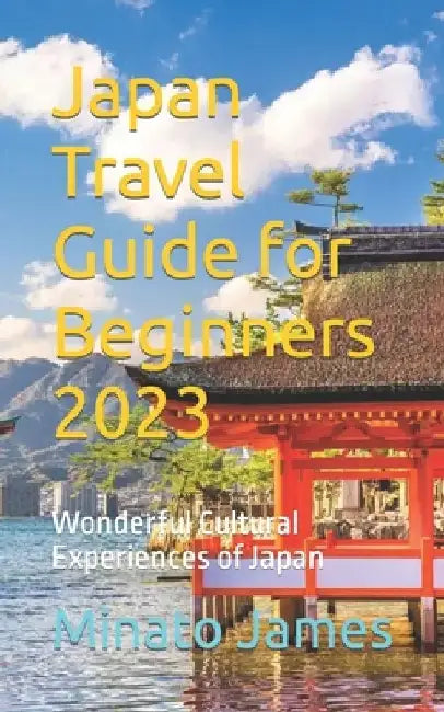 Japan Travel Guide for Beginners 2023: Wonderful Cultural Experiences of Japan by Minato James