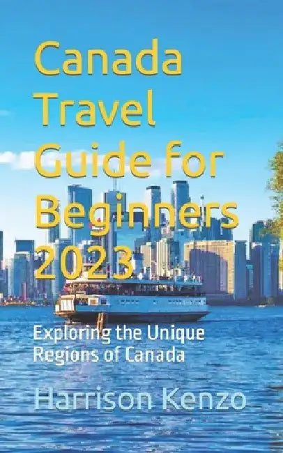 Canada Travel Guide for Beginners 2023: Exploring the Unique Regions of Canada by Harrison Kenzo