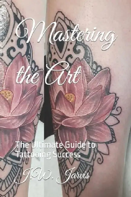 Mastering the Art: The Ultimate Guide to Tattooing Success by J. W. Jarvis