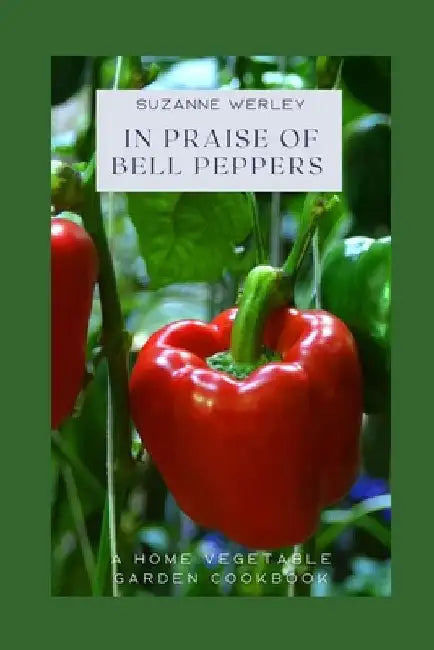 In Praise of Bell Peppers: A Home Vegetable Garden Cookbook by Suzanne Werley