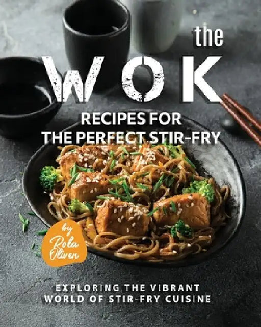 The Wok Recipes for the Perfect Stir-Fry: Exploring the Vibrant World of Stir-Fry Cuisine by Rola Oliver