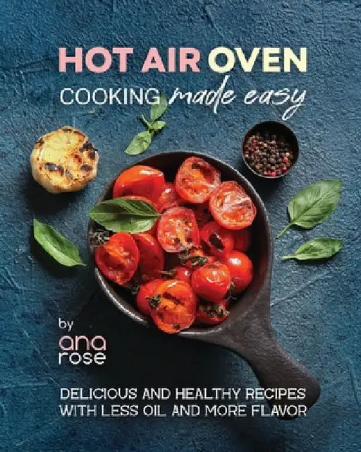 Hot Air Oven Cooking Made Easy: Delicious and Healthy Recipes with Less Oil and More Flavor by Ana Rose