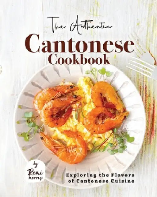 The Authentic Cantonese Cookbook: Exploring the Flavors of Cantonese Cuisine by Remi Morris