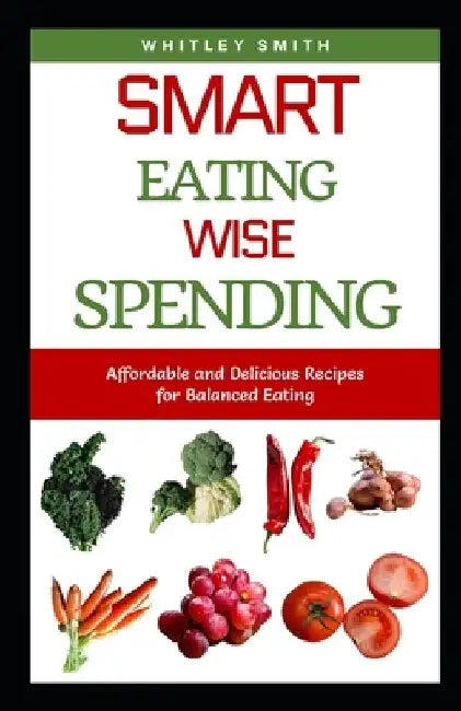 Smart Eating Wise Spending: Affordable and Delicious Recipes for Balanced Eating by Whitley Smith