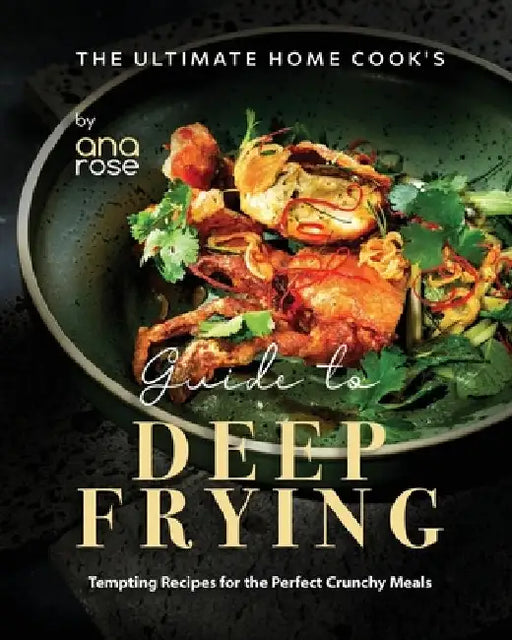 The Ultimate Home Cook's Guide to Deep Frying: Tempting Recipes for the Perfect Crunchy Meals by Ana Rose