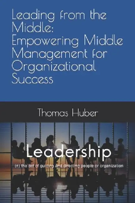 Leading from the Middle: Empowering Middle Management for Organizational Success by Thomas Patrick Huber