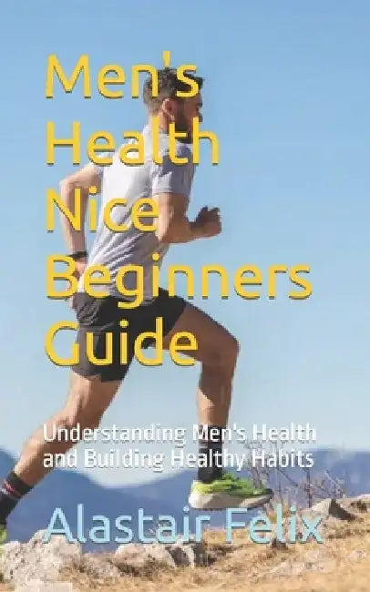 Men's Health Nice Beginners Guide: Understanding Men's Health and Building Healthy Habits by Alastair Felix