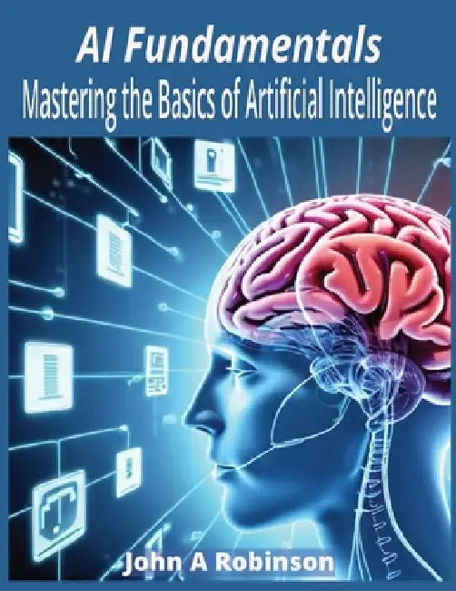 AI Fundamentals: Mastering the Basics of Artificial Intelligence by John A. Robinson