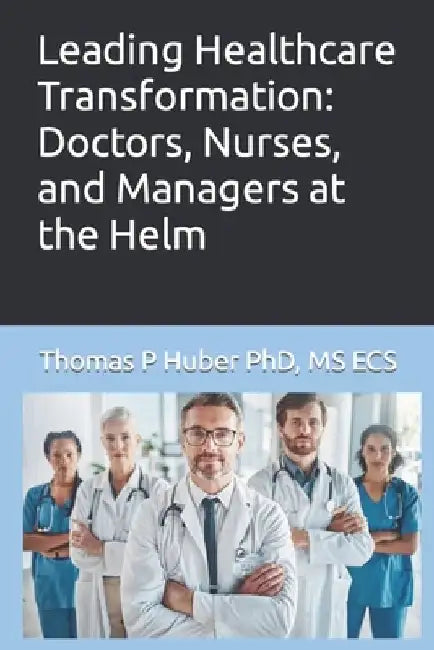 Leading Healthcare Transformation: Doctors, Nurses, and Managers at the Helm by Thomas Patrick Huber