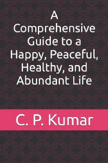 A Comprehensive Guide to a Happy, Peaceful, Healthy, and Abundant Life by C. P. Kumar
