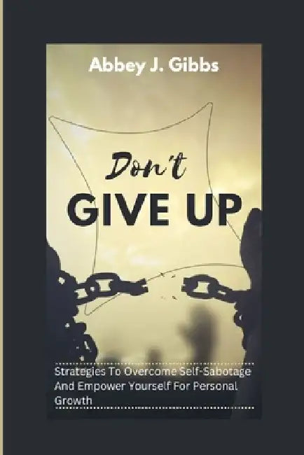 Don't Give Up: Strategies To Overcome Self-Sabotage And Empower Yourself For Personal Growth by Abbey J. Gibbs