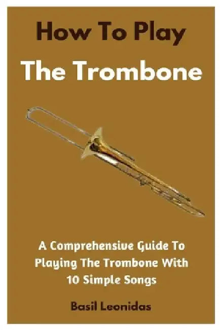 How To Play The Trombone: A Comprehensive Guide To Playing The Trombone With 10 Simple Songs by Basil Leonidas