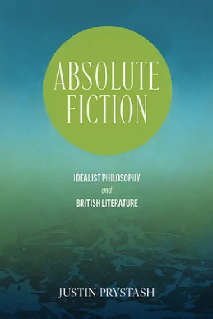 Absolute Fiction: Idealist Philosophy and British Literature by Justin Prystash