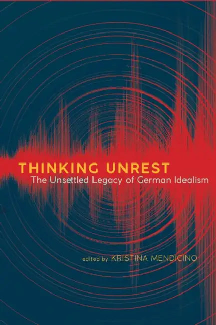 Thinking Unrest: The Unsettled Legacy of German Idealism by Kristina Mendicino