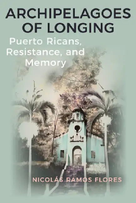 Archipelagoes of Longing: Puerto Ricans, Resistance, and Memory by Nicolás Ramos Flores