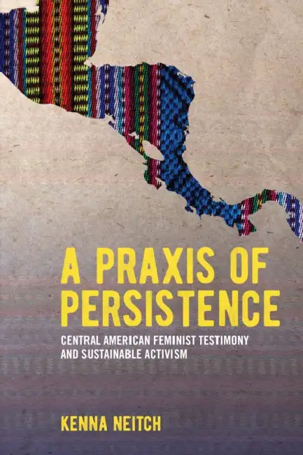A PRAXIS of Persistence: Central American Feminist Testimony and Sustainable Activism by Kenna Neitch
