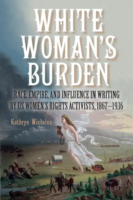 White Woman's Burden: Race, Empire, and Influence in Writing by Us Women's Rights Activists, 1867-1936 by Kathryn Wichelns