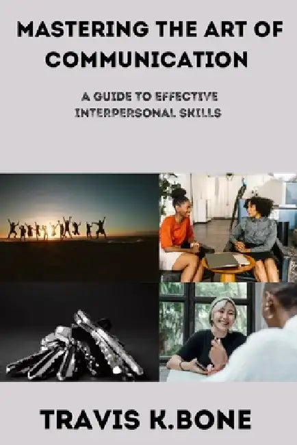 Mastering the Art of Communication: The guide to Effective Interpersonal Skills by Travis K. Bone