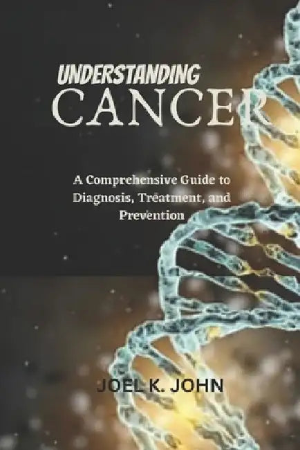 Understanding Cancer: A Comprehensive Guide to Diagnosis, Treatment, and Prevention by Joel K. John
