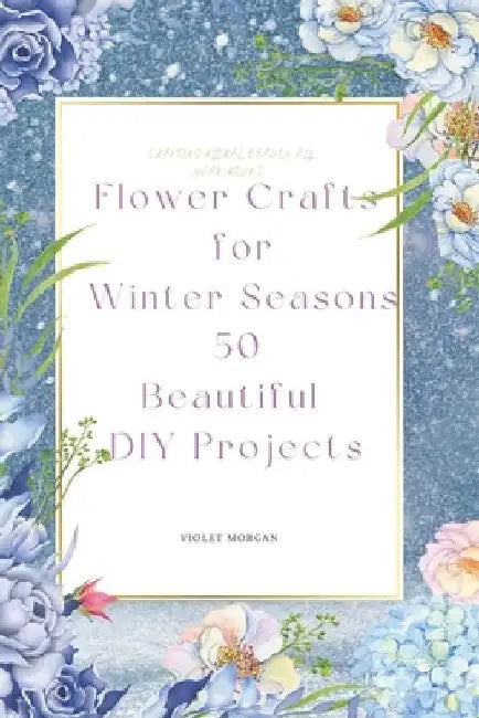 Flower Crafts for Winter Seasons: 50 Beautiful DIY Projects by Violet Morgan