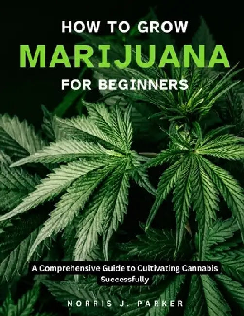 How To Grow Marijuana For Beginners: A Comprehensive Guide To Cultivating Cannabis Successfully by Norris J. Parker