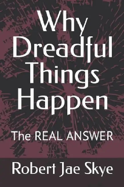 Why Dreadful Things Happen: The REAL ANSWER by Robert Jae Skye