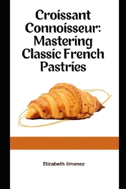 Croissant Connoisseur: Mastering Classic French Pastries by Elizabeth Jimenez