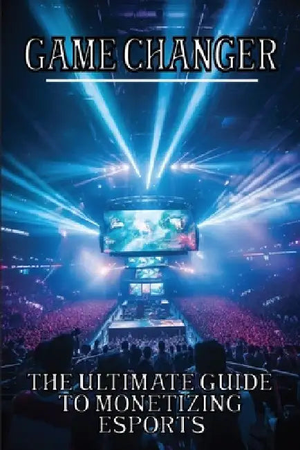 Game Changer: The Ultimate Guide to Monetizing Esports by Pixel Protagonist
