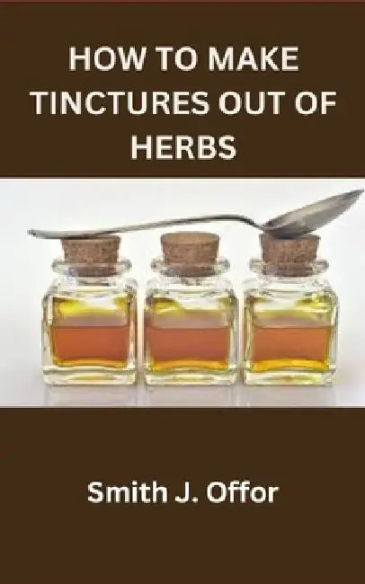 How to Make Tinctures Out of Herbs by Smith J. Offor