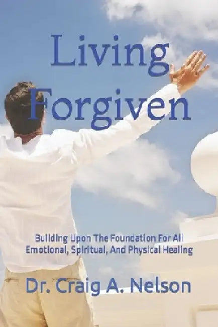Living Forgiven: Building Upon The Foundation For All Emotional, Spiritual, And Physical Healing by Craig A. Nelson
